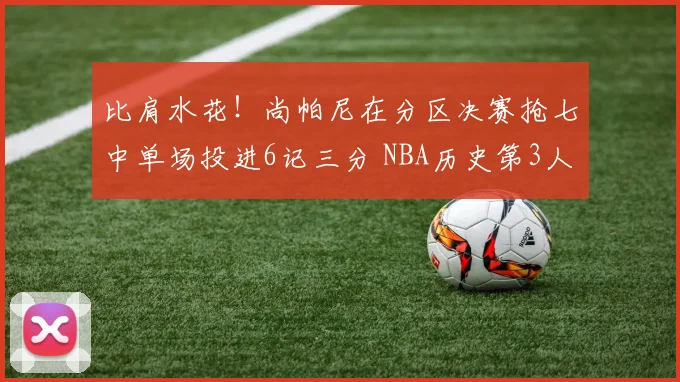 比肩水花！尚帕尼在分区决赛抢七中单场投进6记三分 NBA历史第3人