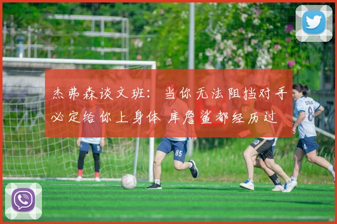 杰弗森谈文班：当你无法阻挡对手必定给你上身体 库詹鲨都经历过