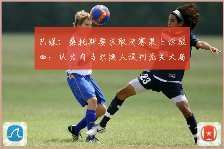 巴媒：桑托斯要求取消赛果上诉驳回，认为内马尔换人误判无关大局