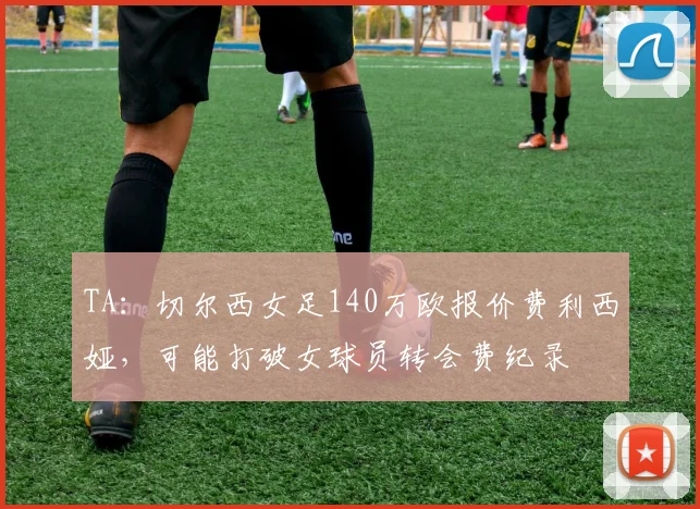 TA：切尔西女足140万欧报价费利西娅，可能打破女球员转会费纪录